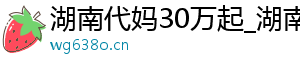 湖南代妈30万起_湖南试管代妈_湖南代妈公司	